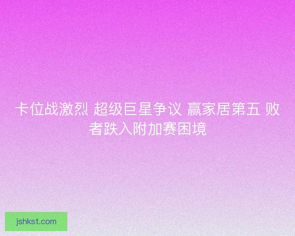 卡位战激烈 超级巨星争议 赢家居第五 败者跌入附加赛困境
