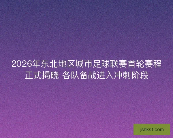 2026年东北地区城市足球联赛首轮赛程正式揭晓 各队备战进入冲刺阶段 2026年东北地区城市足球联赛首轮赛程正式揭晓 各队备战进入冲刺阶段