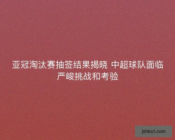 亚冠淘汰赛抽签结果揭晓 中超球队面临严峻挑战和考验