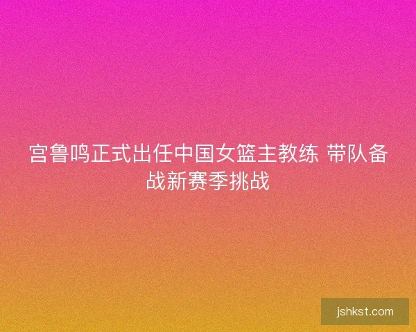 宫鲁鸣正式出任中国女篮主教练 带队备战新赛季挑战