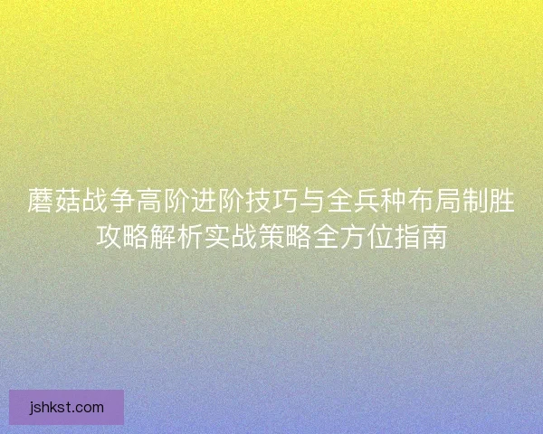 蘑菇战争高阶进阶技巧与全兵种布局制胜攻略解析实战策略全方位指南