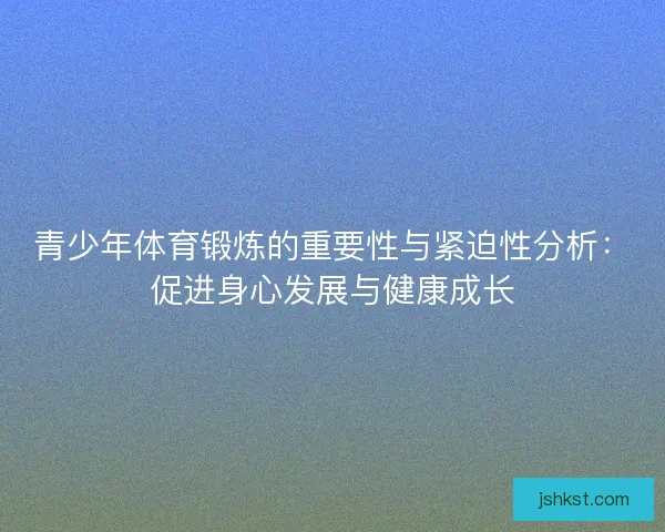 青少年体育锻炼的重要性与紧迫性分析：促进身心发展与健康成长