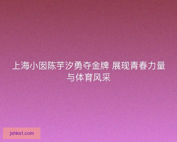 上海小囡陈芋汐勇夺金牌 展现青春力量与体育风采