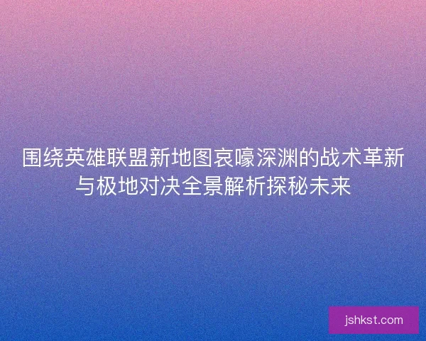 围绕英雄联盟新地图哀嚎深渊的战术革新与极地对决全景解析探秘未来 围绕英雄联盟新地图哀嚎深渊的战术革新与极地对决全景解析探秘未来