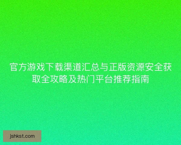 官方游戏下载渠道汇总与正版资源安全获取全攻略及热门平台推荐指南