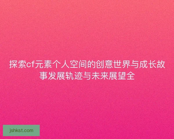 探索cf元素个人空间的创意世界与成长故事发展轨迹与未来展望全