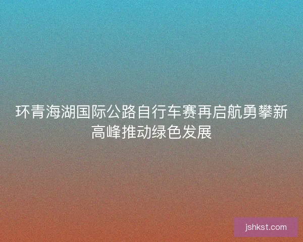 环青海湖国际公路自行车赛再启航勇攀新高峰推动绿色发展 环青海湖国际公路自行车赛再启航勇攀新高峰推动绿色发展