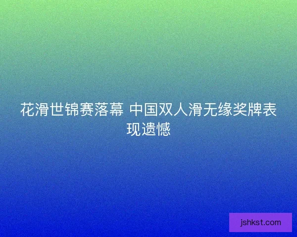 花滑世锦赛落幕 中国双人滑无缘奖牌表现遗憾