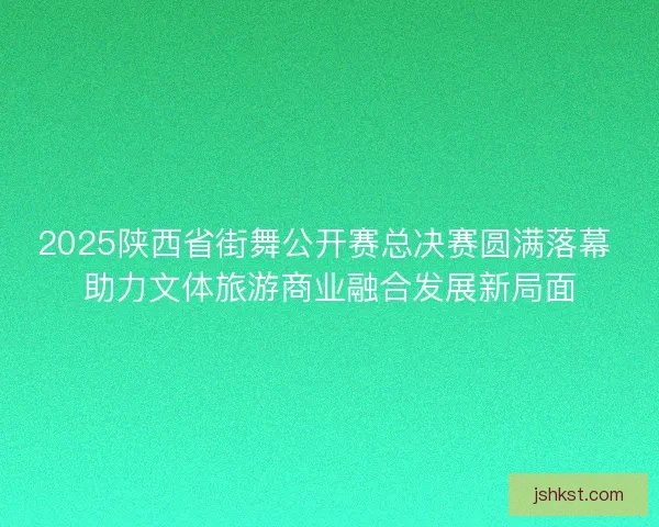 2025陕西省街舞公开赛总决赛圆满落幕 助力文体旅游商业融合发展新局面