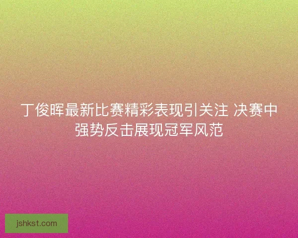 丁俊晖最新比赛精彩表现引关注 决赛中强势反击展现冠军风范 丁俊晖最新比赛精彩表现引关注 决赛中强势反击展现冠军风范
