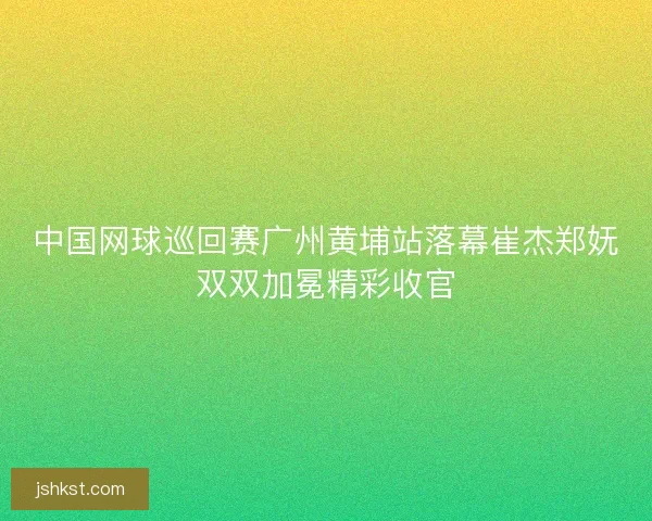 中国网球巡回赛广州黄埔站落幕崔杰郑妩双双加冕精彩收官