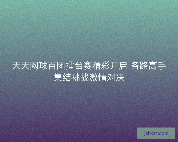 天天网球百团擂台赛精彩开启 各路高手集结挑战激情对决