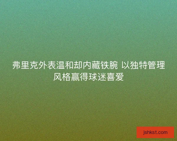 弗里克外表温和却内藏铁腕 以独特管理风格赢得球迷喜爱