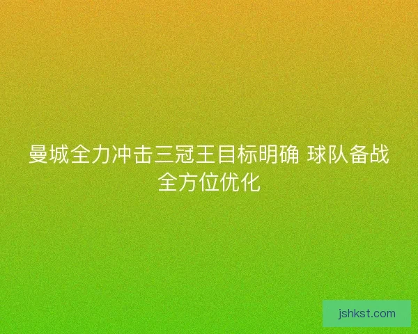 曼城全力冲击三冠王目标明确 球队备战全方位优化 曼城全力冲击三冠王目标明确 球队备战全方位优化