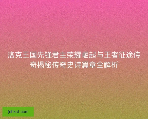 洛克王国先锋君主荣耀崛起与王者征途传奇揭秘传奇史诗篇章全解析 洛克王国先锋君主荣耀崛起与王者征途传奇揭秘传奇史诗篇章全解析
