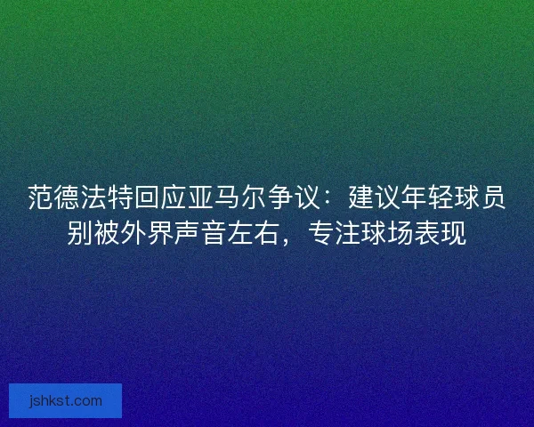 范德法特回应亚马尔争议：建议年轻球员别被外界声音左右，专注球场表现