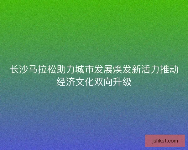 长沙马拉松助力城市发展焕发新活力推动经济文化双向升级 长沙马拉松助力城市发展焕发新活力推动经济文化双向升级