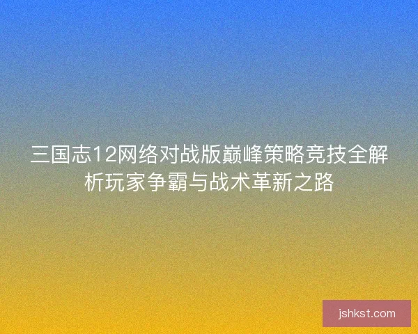 三国志12网络对战版巅峰策略竞技全解析玩家争霸与战术革新之路