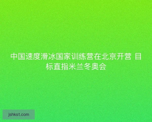 中国速度滑冰国家训练营在北京开营 目标直指米兰冬奥会