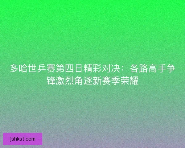 多哈世乒赛第四日精彩对决：各路高手争锋激烈角逐新赛季荣耀