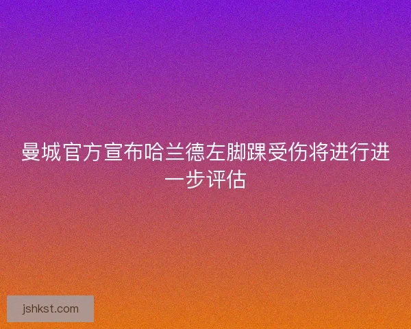 曼城官方宣布哈兰德左脚踝受伤将进行进一步评估