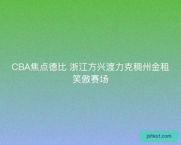 CBA焦点德比 浙江方兴渡力克稠州金租笑傲赛场 CBA焦点德比 浙江方兴渡力克稠州金租笑傲赛场
