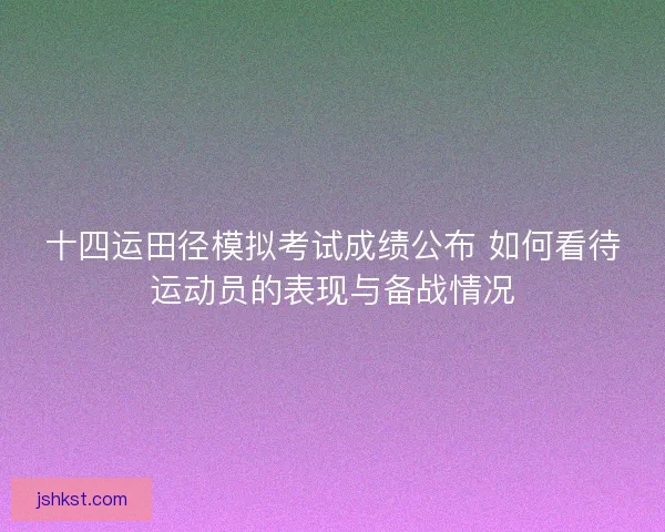 十四运田径模拟考试成绩公布 如何看待运动员的表现与备战情况 十四运田径模拟考试成绩公布 如何看待运动员的表现与备战情况