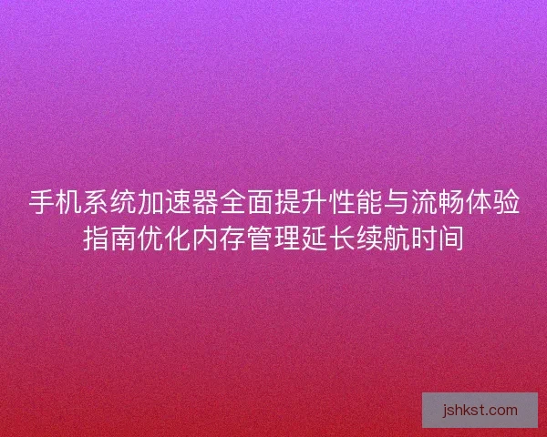 手机系统加速器全面提升性能与流畅体验指南优化内存管理延长续航时间