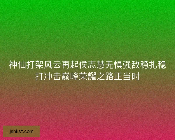 神仙打架风云再起侯志慧无惧强敌稳扎稳打冲击巅峰荣耀之路正当时 神仙打架风云再起侯志慧无惧强敌稳扎稳打冲击巅峰荣耀之路正当时