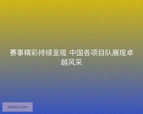 赛事精彩持续呈现 中国各项目队展现卓越风采 赛事精彩持续呈现 中国各项目队展现卓越风采