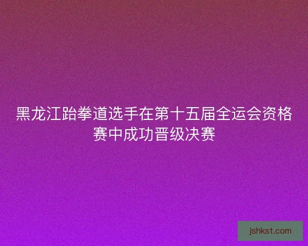 黑龙江跆拳道选手在第十五届全运会资格赛中成功晋级决赛 黑龙江跆拳道选手在第十五届全运会资格赛中成功晋级决赛