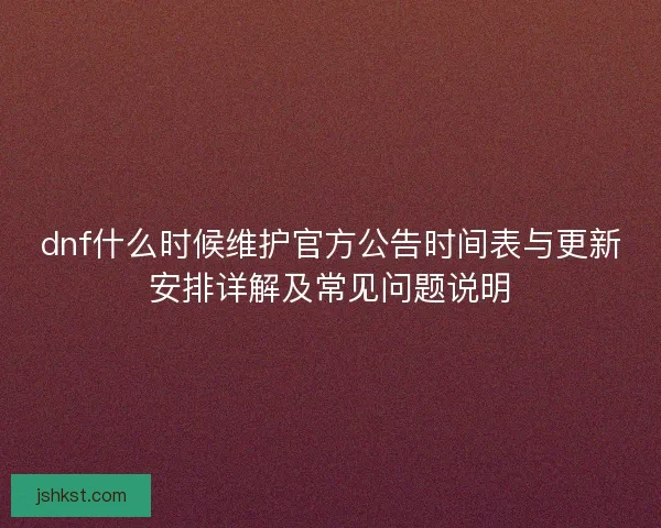 dnf什么时候维护官方公告时间表与更新安排详解及常见问题说明 dnf什么时候维护官方公告时间表与更新安排详解及常见问题说明