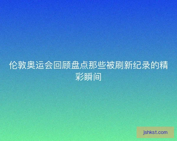 伦敦奥运会回顾盘点那些被刷新纪录的精彩瞬间 伦敦奥运会回顾盘点那些被刷新纪录的精彩瞬间