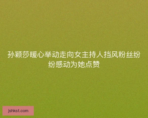 孙颖莎暖心举动走向女主持人挡风粉丝纷纷感动为她点赞 孙颖莎暖心举动走向女主持人挡风粉丝纷纷感动为她点赞