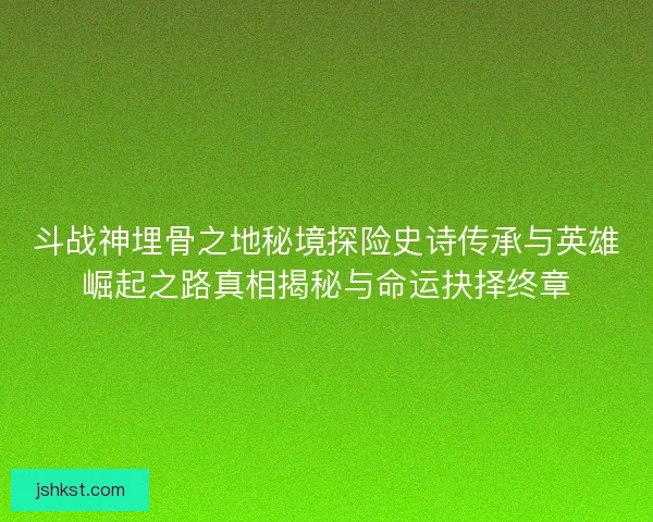 斗战神埋骨之地秘境探险史诗传承与英雄崛起之路真相揭秘与命运抉择终章 斗战神埋骨之地秘境探险史诗传承与英雄崛起之路真相揭秘与命运抉择终章
