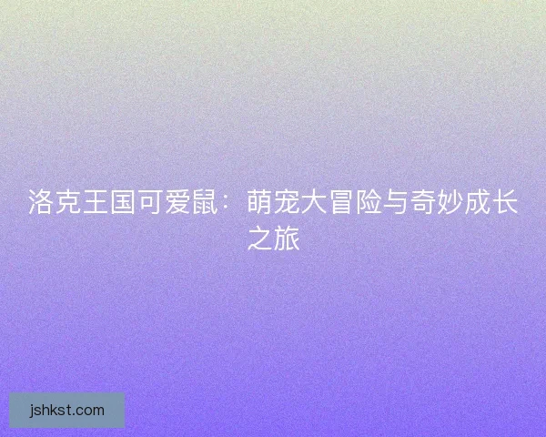 洛克王国可爱鼠:萌宠大冒险与奇妙成长之旅 洛克王国可爱鼠:萌宠大冒险与奇妙成长之旅