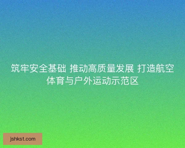 筑牢安全基础 推动高质量发展 打造航空体育与户外运动示范区 筑牢安全基础 推动高质量发展 打造航空体育与户外运动示范区