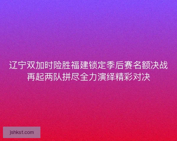 辽宁双加时险胜福建锁定季后赛名额决战再起两队拼尽全力演绎精彩对决 辽宁双加时险胜福建锁定季后赛名额决战再起两队拼尽全力演绎精彩对决