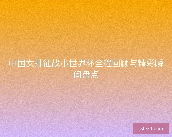 中国女排征战小世界杯全程回顾与精彩瞬间盘点