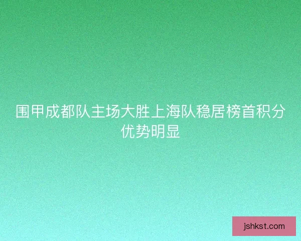 围甲成都队主场大胜上海队稳居榜首积分优势明显