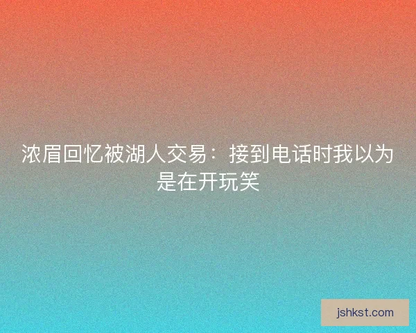 浓眉回忆被湖人交易：接到电话时我以为是在开玩笑
