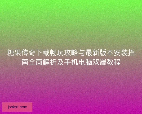 糖果传奇下载畅玩攻略与最新版本安装指南全面解析及手机电脑双端教程