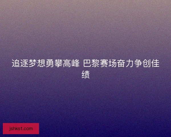 追逐梦想勇攀高峰 巴黎赛场奋力争创佳绩