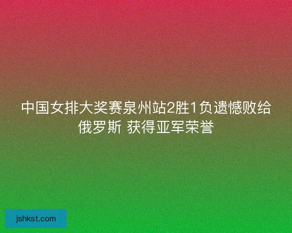 中国女排大奖赛泉州站2胜1负遗憾败给俄罗斯 获得亚军荣誉