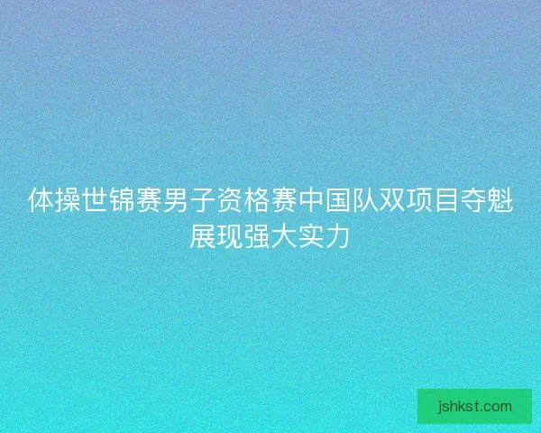 体操世锦赛男子资格赛中国队双项目夺魁展现强大实力