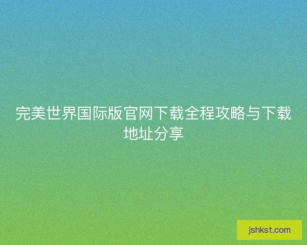完美世界国际版官网下载全程攻略与下载地址分享