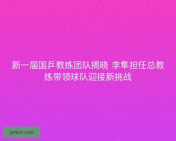 新一届国乒教练团队揭晓 李隼担任总教练带领球队迎接新挑战
