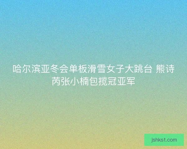 哈尔滨亚冬会单板滑雪女子大跳台 熊诗芮张小楠包揽冠亚军