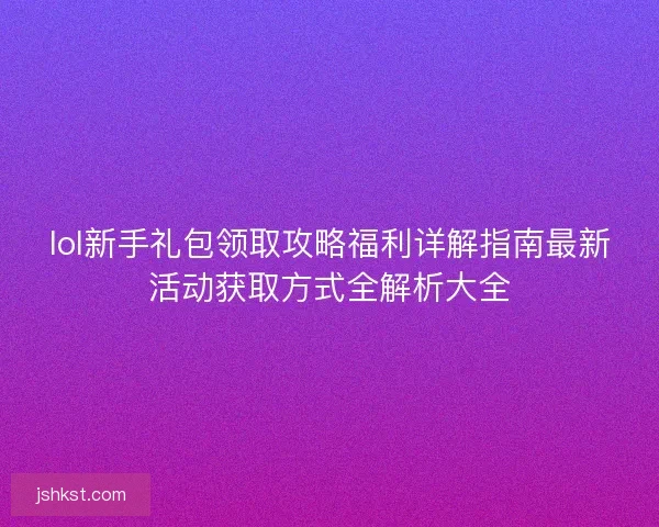 lol新手礼包领取攻略福利详解指南最新活动获取方式全解析大全 lol新手礼包领取攻略福利详解指南最新活动获取方式全解析大全