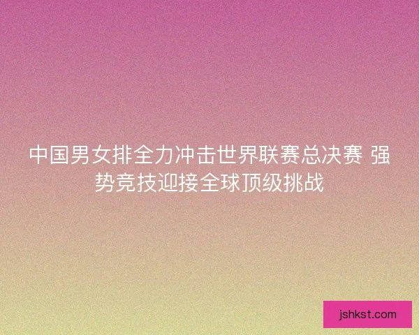 中国男女排全力冲击世界联赛总决赛 强势竞技迎接全球顶级挑战